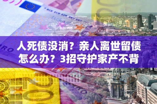 北京人死债没消？亲人离世留债怎么办？3招守护家产不背锅