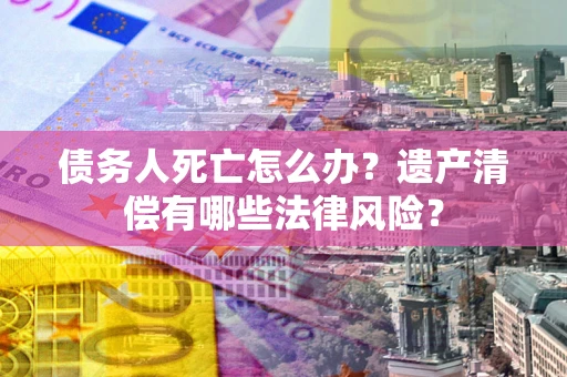 北京债务人死亡怎么办？遗产清偿有哪些法律风险？
